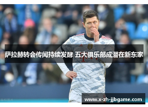 萨拉赫转会传闻持续发酵 五大俱乐部成潜在新东家