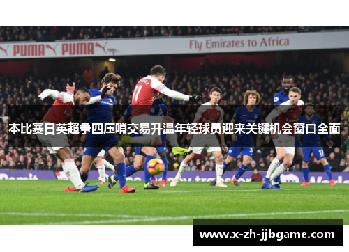 本比赛日英超争四压哨交易升温年轻球员迎来关键机会窗口全面 本比赛日英超争四压哨交易升温年轻球员迎来关键机会窗口全面