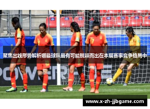 聚焦出线形势解析哪些球队最有可能脱颖而出在本届赛事竞争格局中