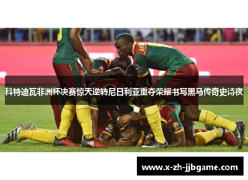 科特迪瓦非洲杯决赛惊天逆转尼日利亚重夺荣耀书写黑马传奇史诗夜 科特迪瓦非洲杯决赛惊天逆转尼日利亚重夺荣耀书写黑马传奇史诗夜